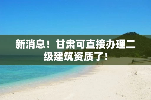 新消息！甘肃可直接办理二级建筑资质了！