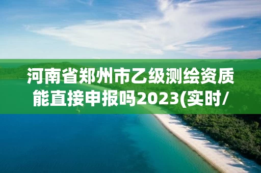 河南省郑州市乙级测绘资质能直接申报吗2023(实时/更新中)