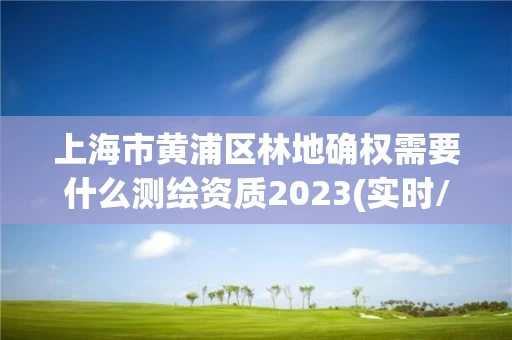 上海市黄浦区林地确权需要什么测绘资质2023(实时/更新中)