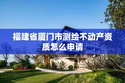 福建省厦门市测绘不动产资质怎么申请 福建省厦门市测绘不动产资质怎么申请