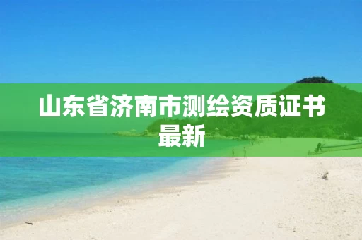 山东省济南市测绘资质证书最新 山东省济南市测绘资质证书最新