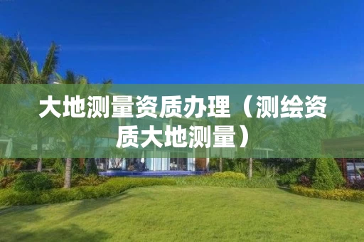 大地测量资质办理（测绘资质大地测量）