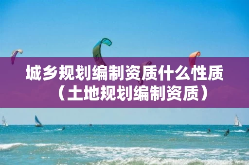 城乡规划编制资质什么性质（土地规划编制资质）