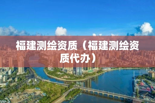 福建测绘资质（福建测绘资质代办）