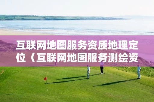 互联网地图服务资质地理定位（互联网地图服务测绘资质证）