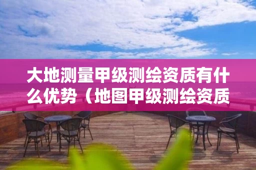 大地测量甲级测绘资质有什么优势（地图甲级测绘资质单位）