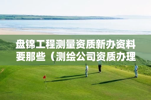 盘锦工程测量资质新办资料要那些（测绘公司资质办理哪个部门办理）