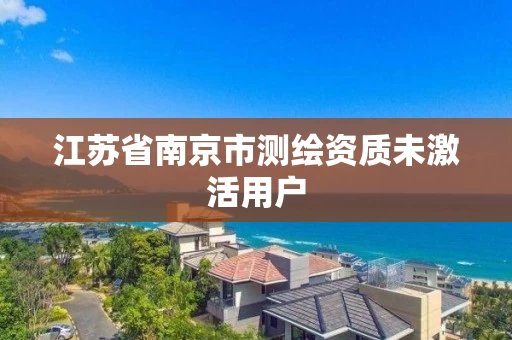 江苏省南京市测绘资质未激活用户 江苏省南京市测绘资质未激活用户