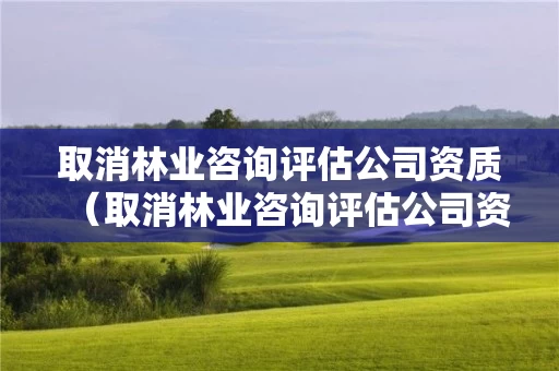取消林业咨询评估公司资质（取消林业咨询评估公司资质申请）