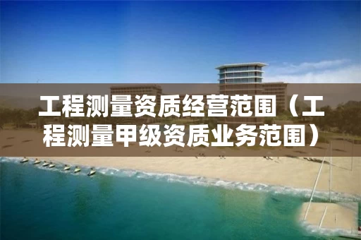 工程测量资质经营范围（工程测量甲级资质业务范围）