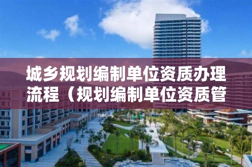 城乡规划编制单位资质办理流程（规划编制单位资质管理办法）