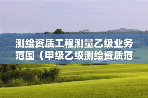 测绘资质工程测量乙级业务范围（甲级乙级测绘资质范围）