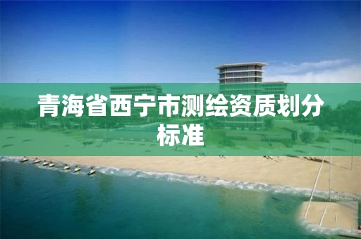 青海省西宁市测绘资质划分标准