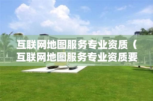 互联网地图服务专业资质（互联网地图服务专业资质要求）