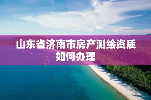 山东省济南市房产测绘资质如何办理