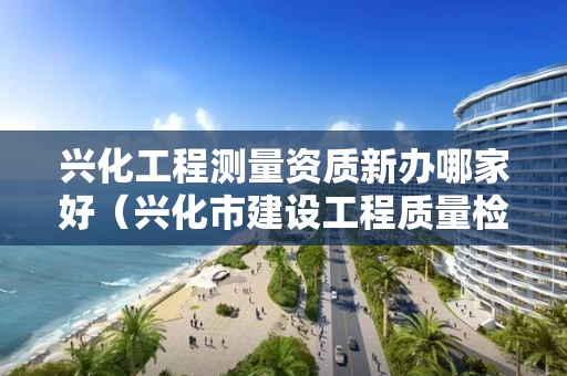 兴化工程测量资质新办哪家好（兴化市建设工程质量检测有限公司）