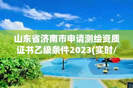 山东省济南市申请测绘资质证书乙级条件2023(实时/更新中)