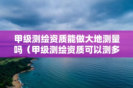 甲级测绘资质能做大地测量吗（甲级测绘资质可以测多大范围）