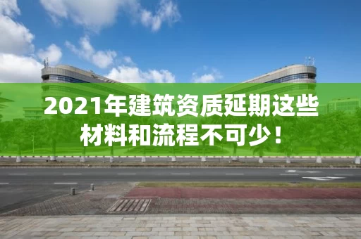 2021年建筑资质延期这些材料和流程不可少！