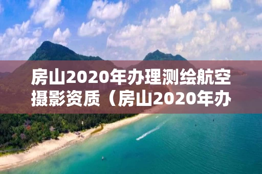 房山2020年办理测绘航空摄影资质（房山2020年办理测绘航空摄影资质证书）