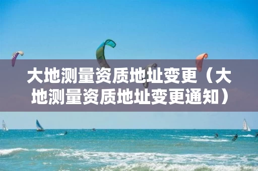 大地测量资质地址变更（大地测量资质地址变更通知）