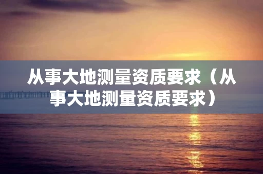 从事大地测量资质要求（从事大地测量资质要求）