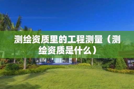 测绘资质里的工程测量（测绘资质是什么）