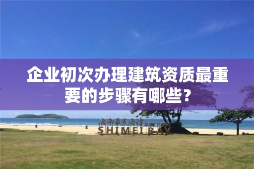 企业初次办理建筑资质最重要的步骤有哪些？