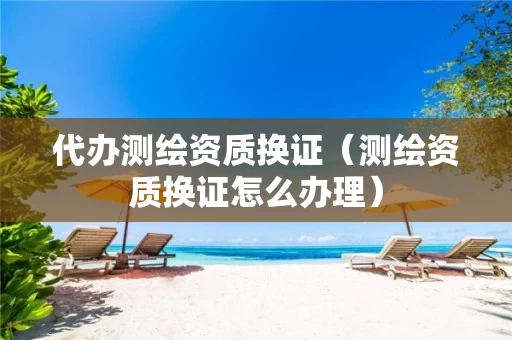 代办测绘资质换证（测绘资质换证怎么办理）