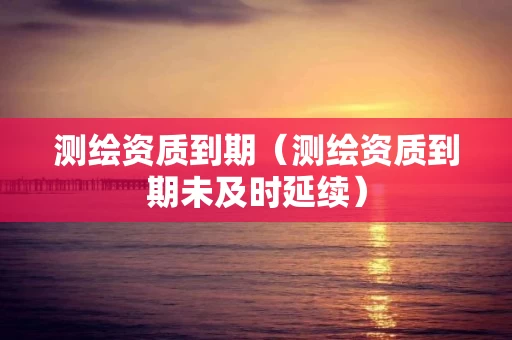 测绘资质到期（测绘资质到期未及时延续）