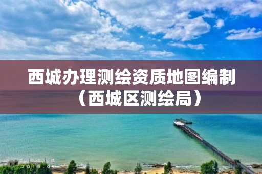 西城办理测绘资质地图编制（西城区测绘局）