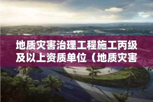 地质灾害治理工程施工丙级及以上资质单位（地质灾害防治丙级资质可接多大工程）