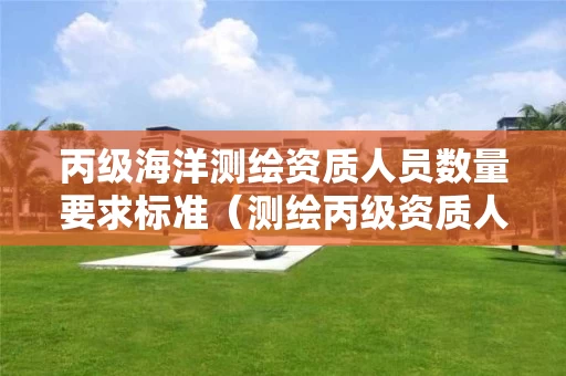 丙级海洋测绘资质人员数量要求标准（测绘丙级资质人员条件）