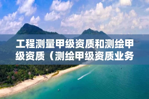 工程测量甲级资质和测绘甲级资质（测绘甲级资质业务范围）