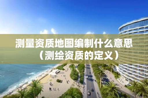 测量资质地图编制什么意思（测绘资质的定义）