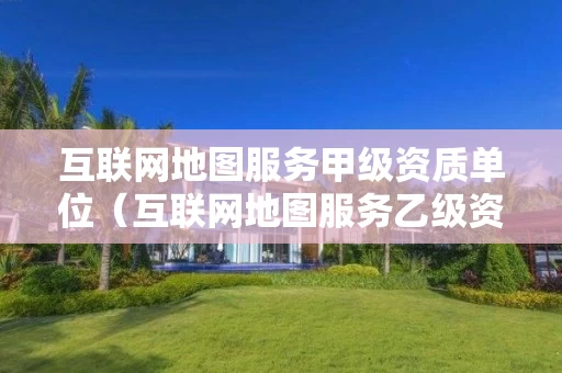 互联网地图服务甲级资质单位(互联网地图服务乙级资质) 互联网地图服务甲级资质单位(互联网地图服务乙级资质)