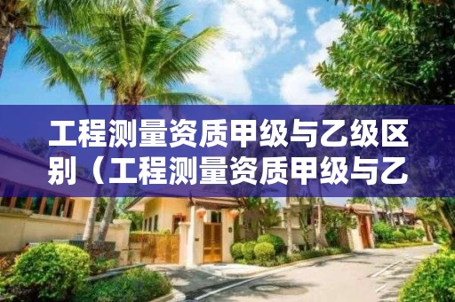 工程测量资质甲级与乙级区别（工程测量资质甲级与乙级区别在哪）