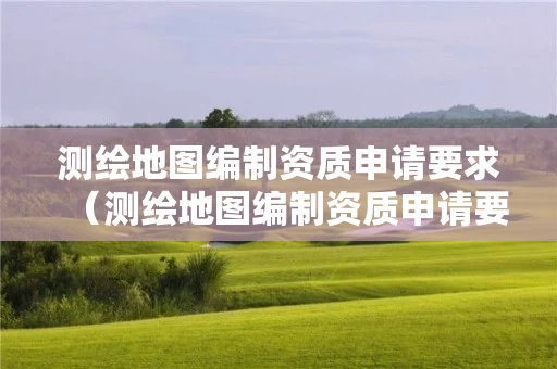 测绘地图编制资质申请要求（测绘地图编制资质申请要求怎么写）