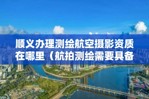 顺义办理测绘航空摄影资质在哪里（航拍测绘需要具备什么资质）