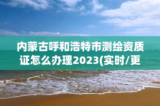 内蒙古呼和浩特市测绘资质证怎么办理2023(实时/更新中)