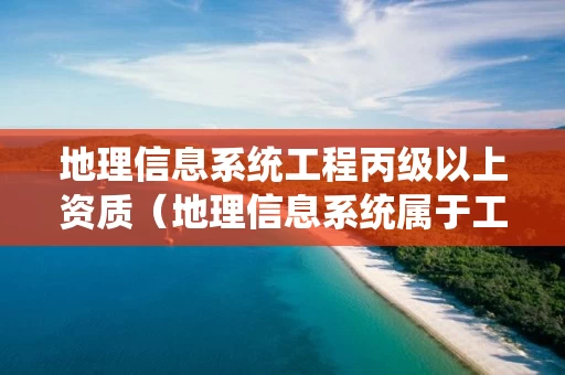 地理信息系统工程丙级以上资质（地理信息系统属于工程类吗）