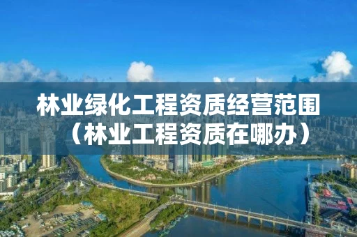 林业绿化工程资质经营范围（林业工程资质在哪办）