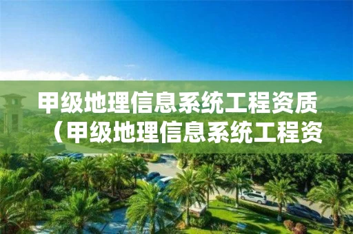 甲级地理信息系统工程资质（甲级地理信息系统工程资质要求）