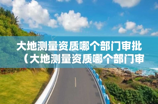 大地测量资质哪个部门审批（大地测量资质哪个部门审批通过）