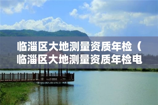 临淄区大地测量资质年检（临淄区大地测量资质年检电话）