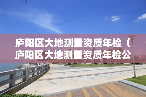 庐阳区大地测量资质年检（庐阳区大地测量资质年检公示）