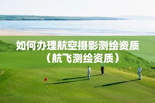 如何办理航空摄影测绘资质（航飞测绘资质）