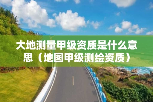 大地测量甲级资质是什么意思（地图甲级测绘资质）