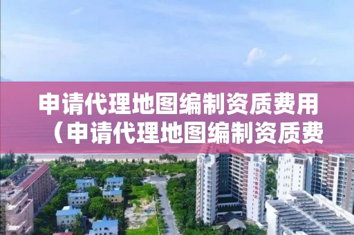 申请代理地图编制资质费用（申请代理地图编制资质费用多少）