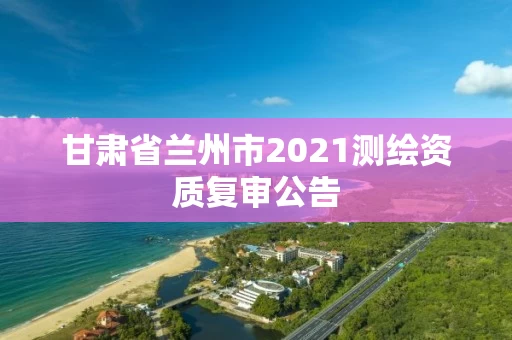 甘肃省兰州市2021测绘资质复审公告